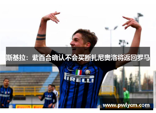 斯基拉：紫百合确认不会买断扎尼奥洛将返回罗马