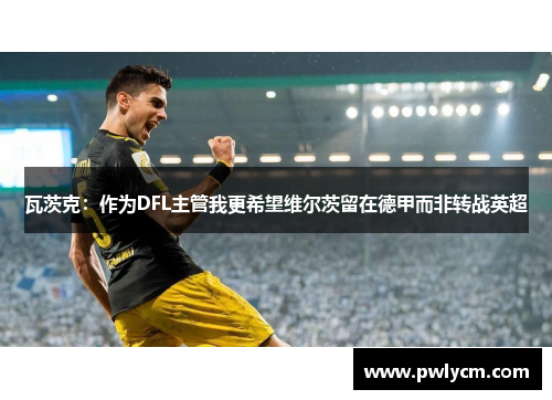 瓦茨克：作为DFL主管我更希望维尔茨留在德甲而非转战英超
