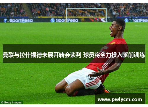 曼联与拉什福德未展开转会谈判 球员将全力投入季前训练