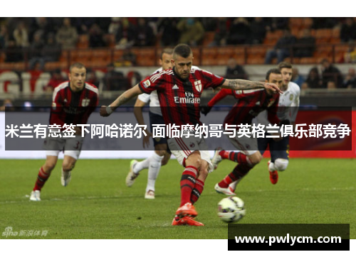 米兰有意签下阿哈诺尔 面临摩纳哥与英格兰俱乐部竞争