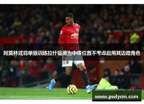 阿莫林或将单独训练拉什福德为中锋位置不考虑启用其边路角色