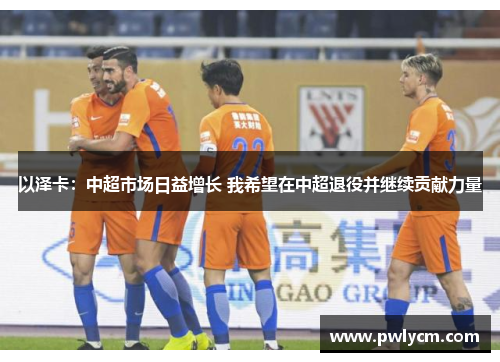 以泽卡：中超市场日益增长 我希望在中超退役并继续贡献力量